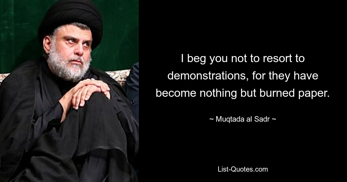 I beg you not to resort to demonstrations, for they have become nothing but burned paper. — © Muqtada al Sadr