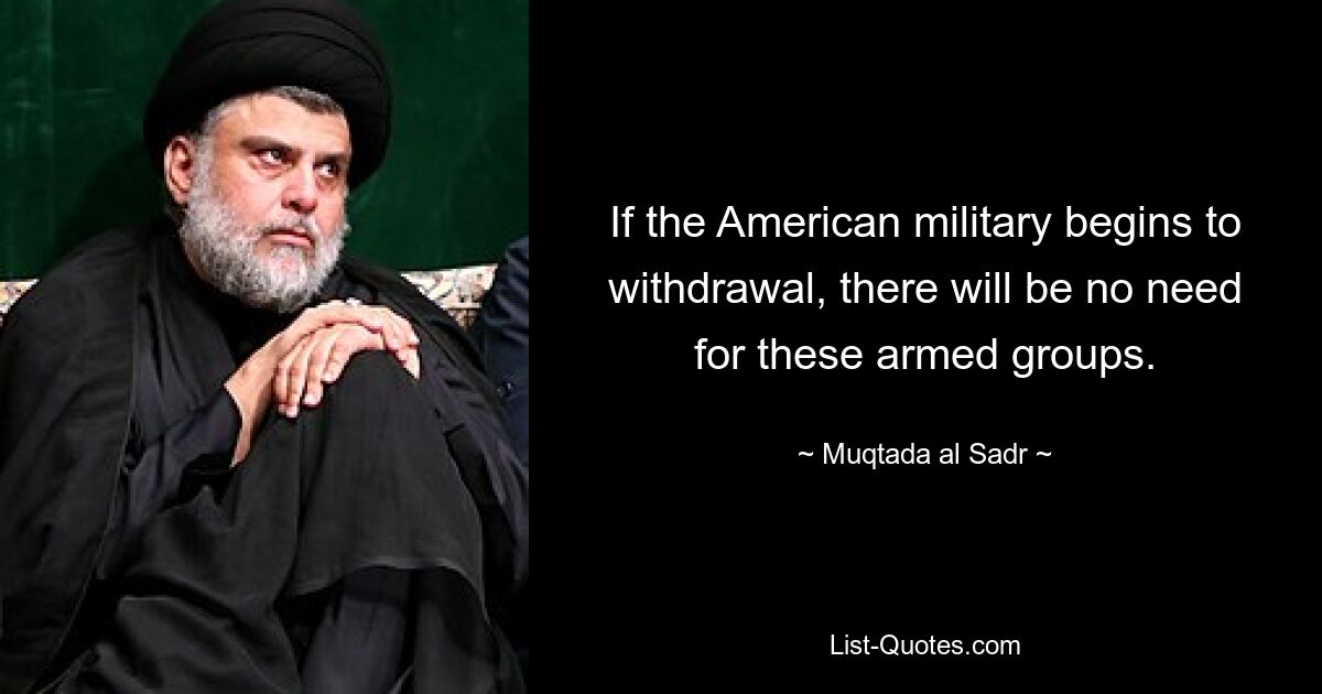 If the American military begins to withdrawal, there will be no need for these armed groups. — © Muqtada al Sadr