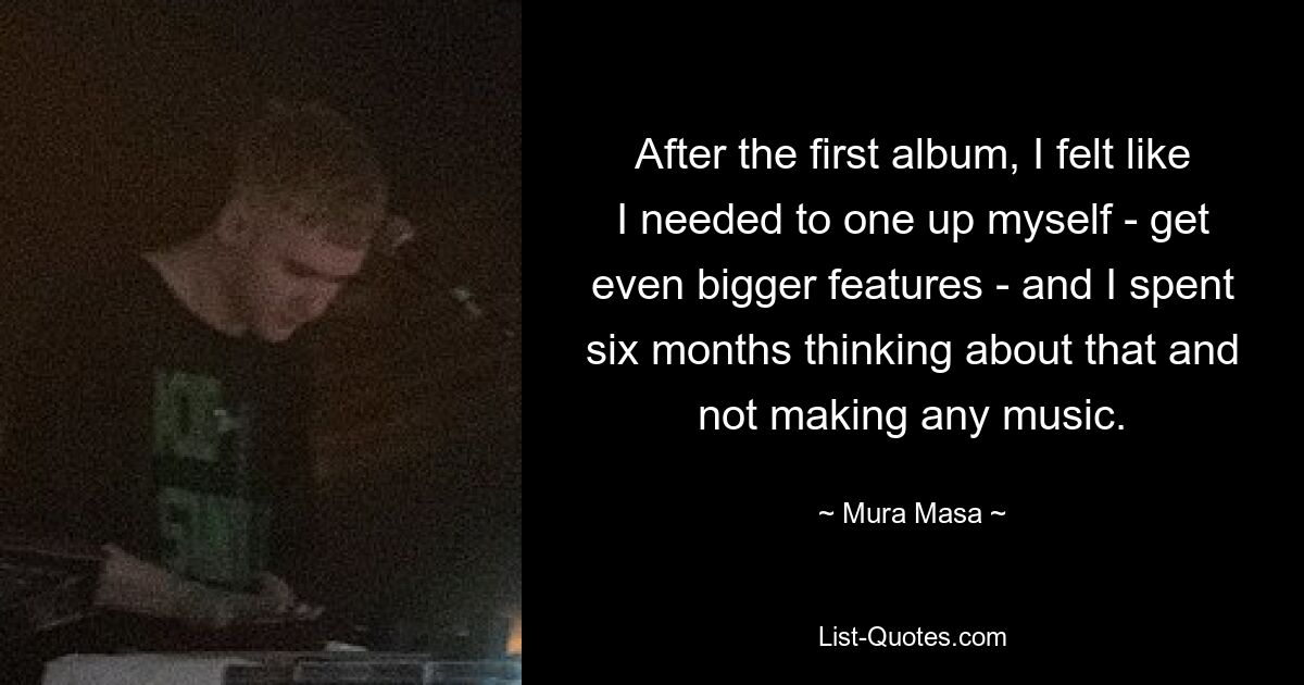 After the first album, I felt like I needed to one up myself - get even bigger features - and I spent six months thinking about that and not making any music. — © Mura Masa