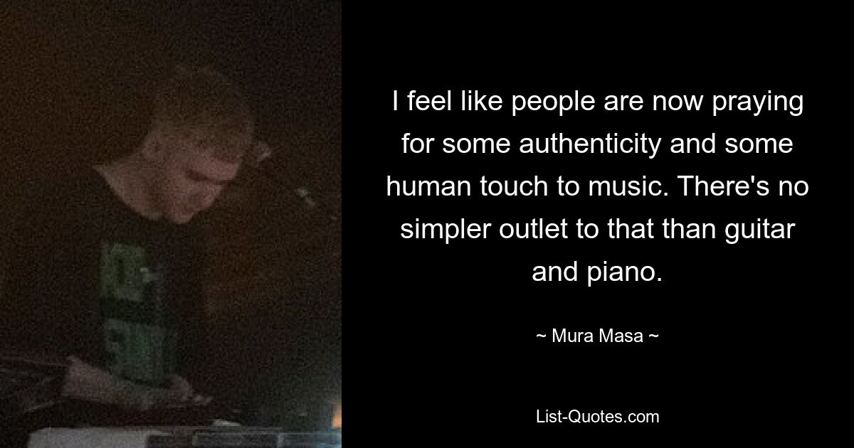 I feel like people are now praying for some authenticity and some human touch to music. There's no simpler outlet to that than guitar and piano. — © Mura Masa