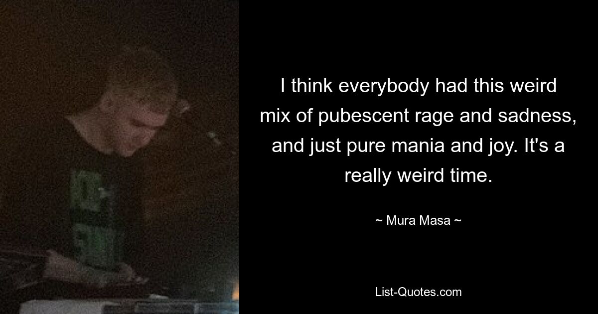 I think everybody had this weird mix of pubescent rage and sadness, and just pure mania and joy. It's a really weird time. — © Mura Masa