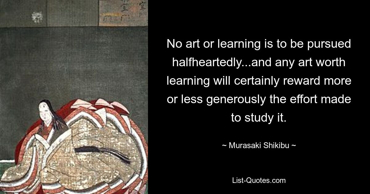 No art or learning is to be pursued halfheartedly...and any art worth learning will certainly reward more or less generously the effort made to study it. — © Murasaki Shikibu