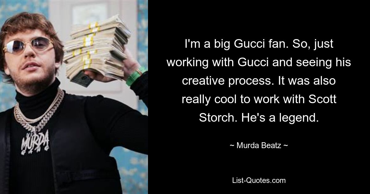 I'm a big Gucci fan. So, just working with Gucci and seeing his creative process. It was also really cool to work with Scott Storch. He's a legend. — © Murda Beatz