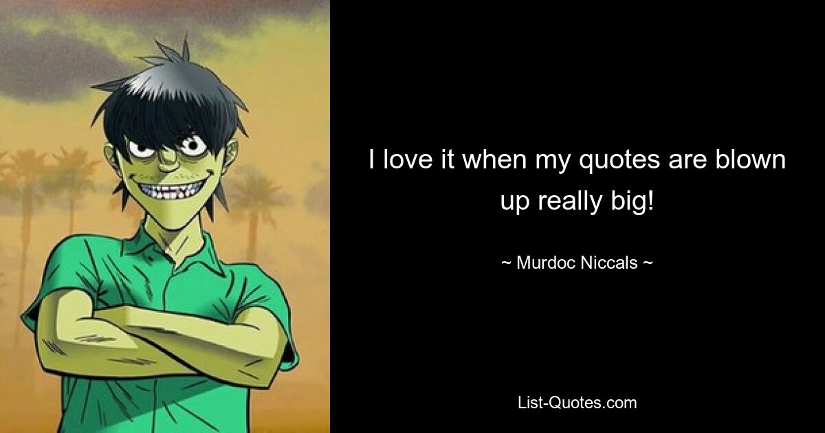 I love it when my quotes are blown up really big! — © Murdoc Niccals