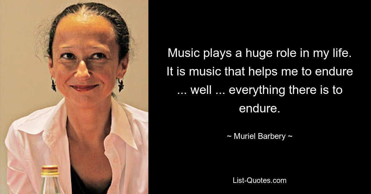 Music plays a huge role in my life. It is music that helps me to endure ... well ... everything there is to endure. — © Muriel Barbery