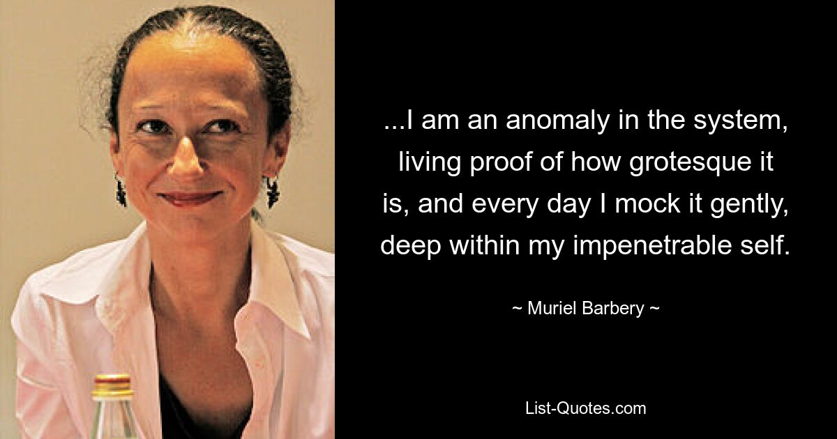 ...I am an anomaly in the system, living proof of how grotesque it is, and every day I mock it gently, deep within my impenetrable self. — © Muriel Barbery