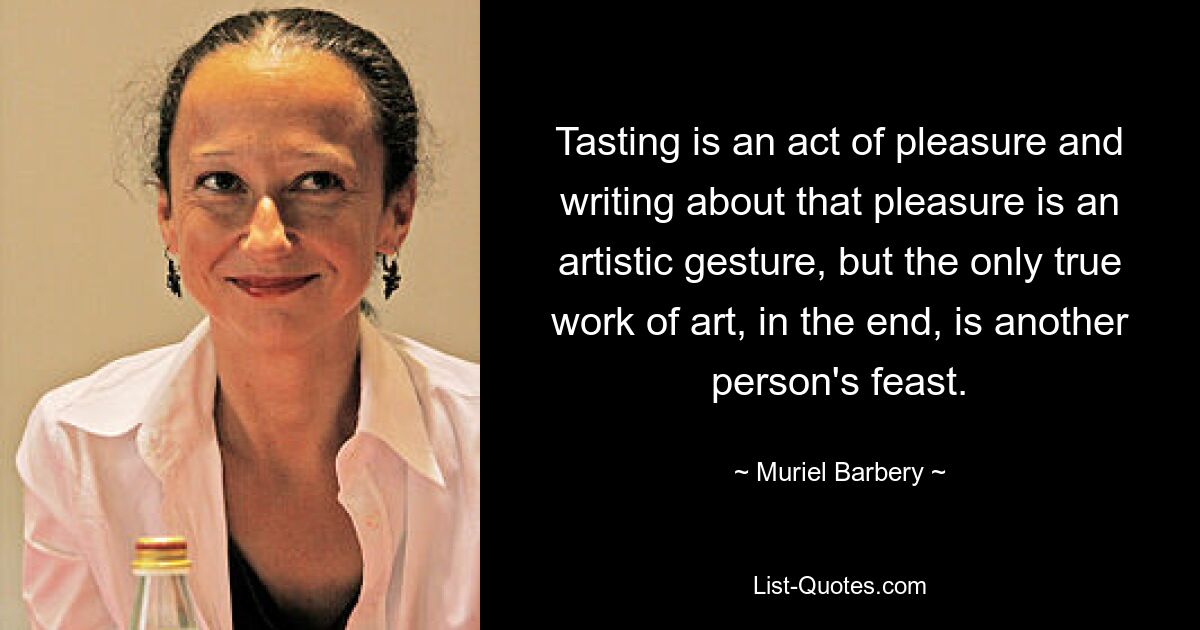 Tasting is an act of pleasure and writing about that pleasure is an artistic gesture, but the only true work of art, in the end, is another person's feast. — © Muriel Barbery