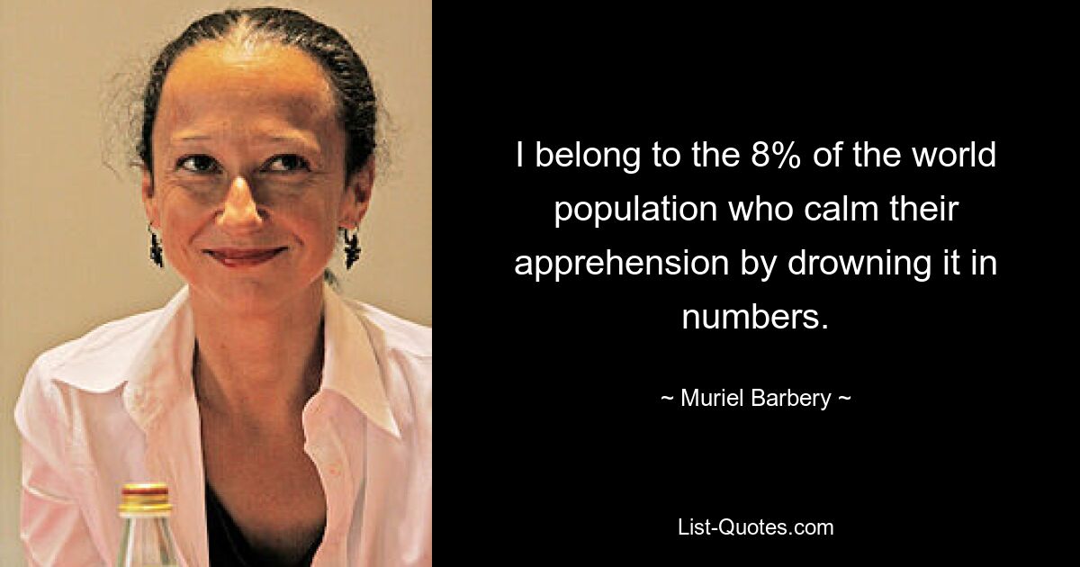 I belong to the 8% of the world population who calm their apprehension by drowning it in numbers. — © Muriel Barbery