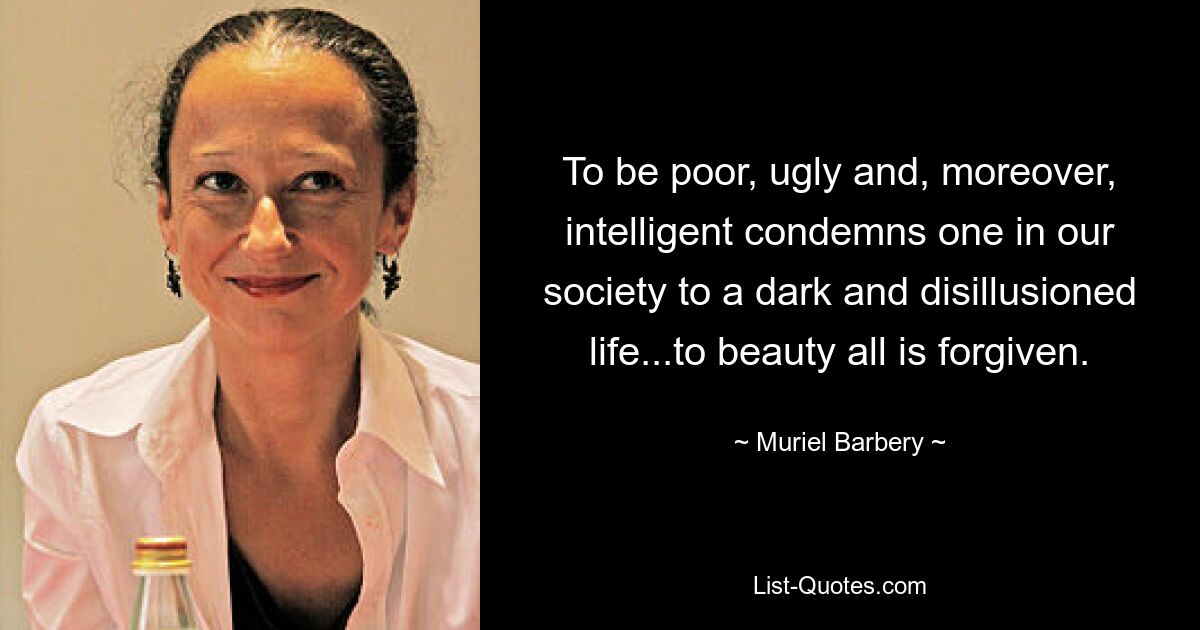 To be poor, ugly and, moreover, intelligent condemns one in our society to a dark and disillusioned life...to beauty all is forgiven. — © Muriel Barbery