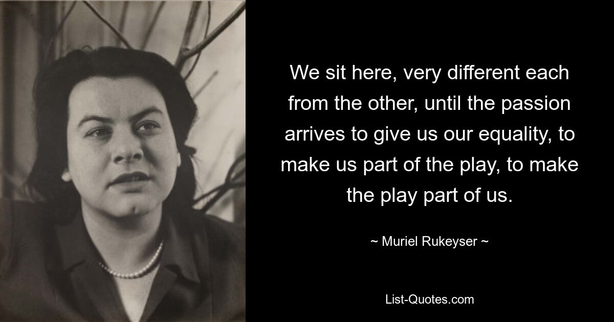 We sit here, very different each from the other, until the passion arrives to give us our equality, to make us part of the play, to make the play part of us. — © Muriel Rukeyser