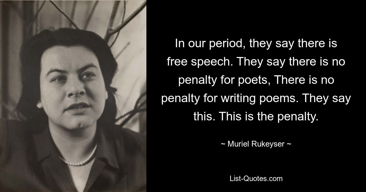 In our period, they say there is free speech. They say there is no penalty for poets, There is no penalty for writing poems. They say this. This is the penalty. — © Muriel Rukeyser