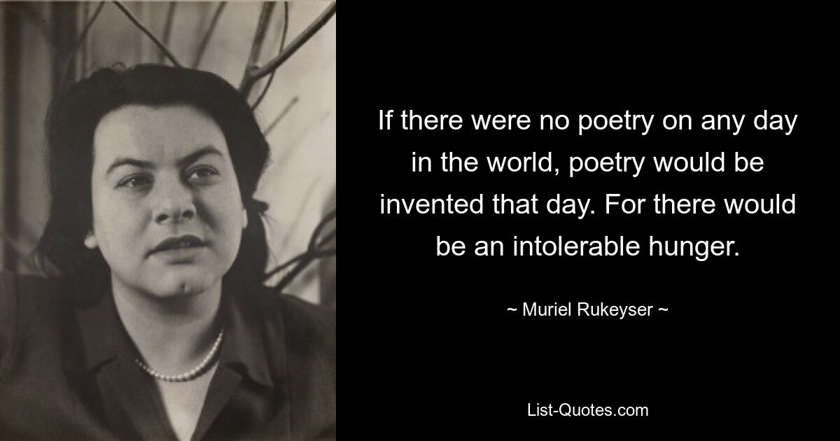 If there were no poetry on any day in the world, poetry would be invented that day. For there would be an intolerable hunger. — © Muriel Rukeyser