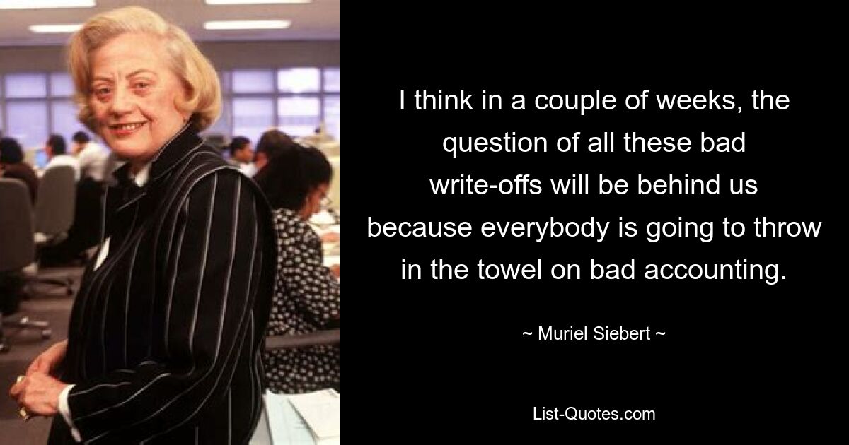 I think in a couple of weeks, the question of all these bad write-offs will be behind us because everybody is going to throw in the towel on bad accounting. — © Muriel Siebert