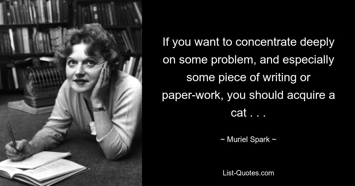 If you want to concentrate deeply on some problem, and especially some piece of writing or paper-work, you should acquire a cat . . . — © Muriel Spark