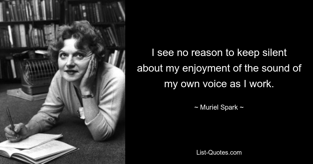 I see no reason to keep silent about my enjoyment of the sound of my own voice as I work. — © Muriel Spark