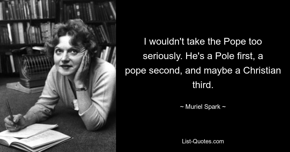 I wouldn't take the Pope too seriously. He's a Pole first, a pope second, and maybe a Christian third. — © Muriel Spark