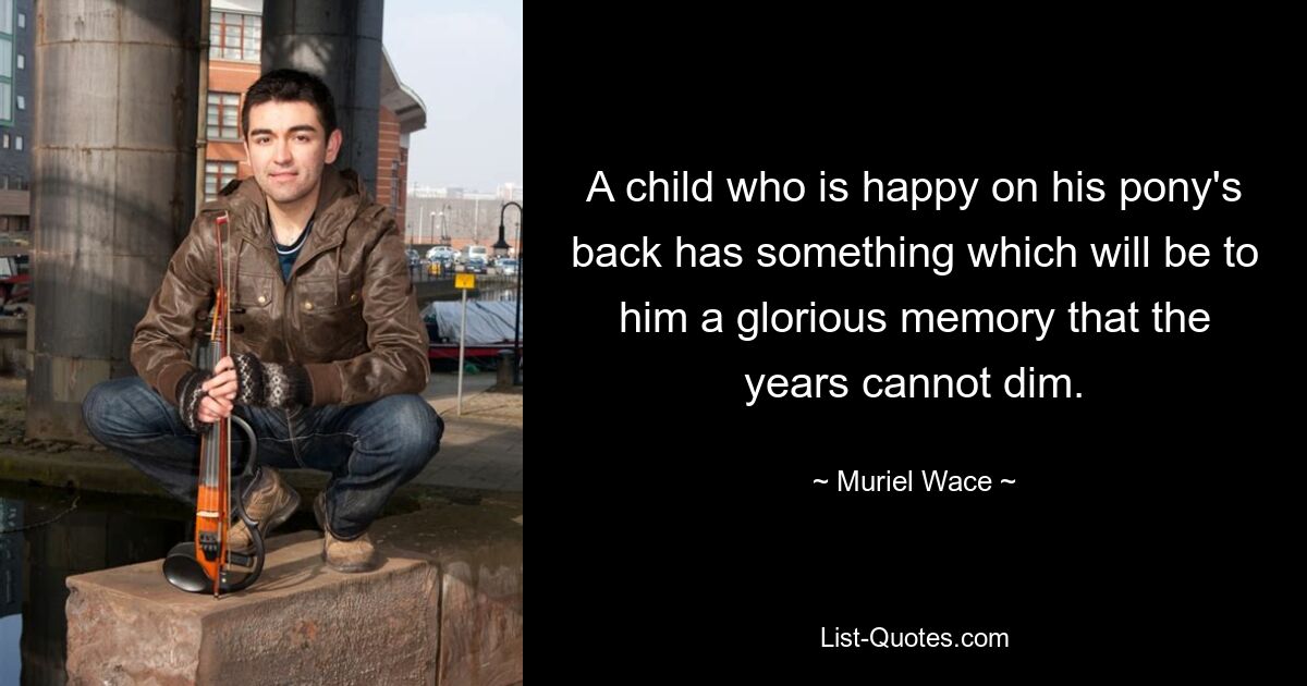 A child who is happy on his pony's back has something which will be to him a glorious memory that the years cannot dim. — © Muriel Wace