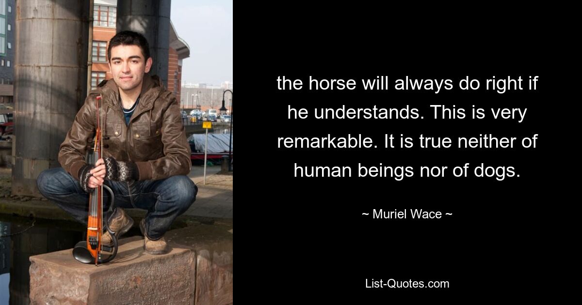 the horse will always do right if he understands. This is very remarkable. It is true neither of human beings nor of dogs. — © Muriel Wace