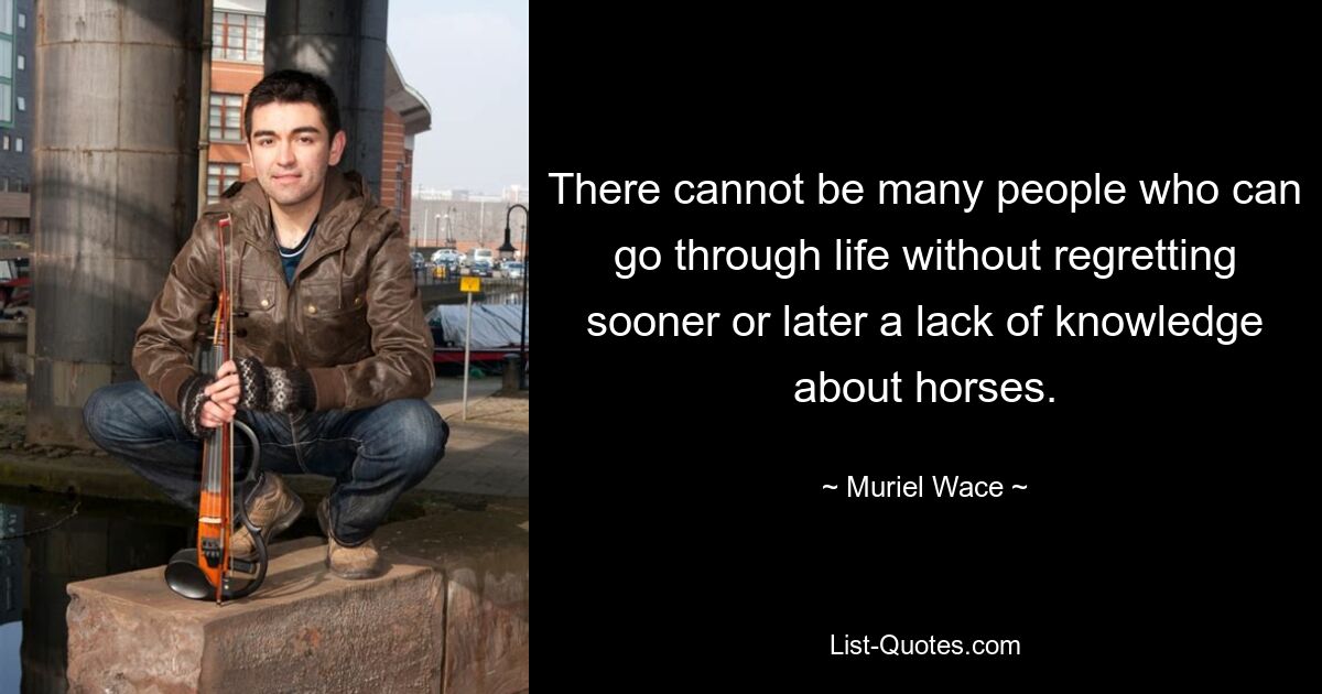 There cannot be many people who can go through life without regretting sooner or later a lack of knowledge about horses. — © Muriel Wace