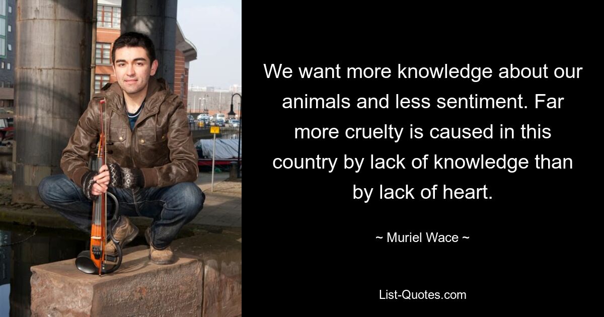 We want more knowledge about our animals and less sentiment. Far more cruelty is caused in this country by lack of knowledge than by lack of heart. — © Muriel Wace