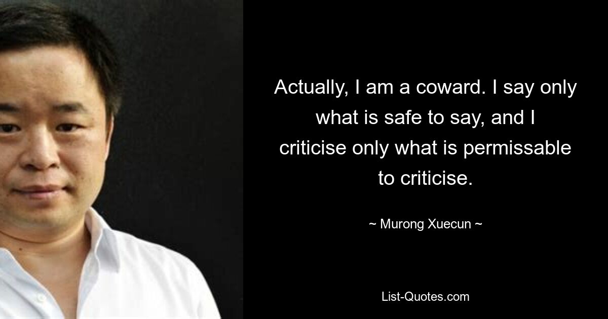 Actually, I am a coward. I say only what is safe to say, and I criticise only what is permissable to criticise. — © Murong Xuecun