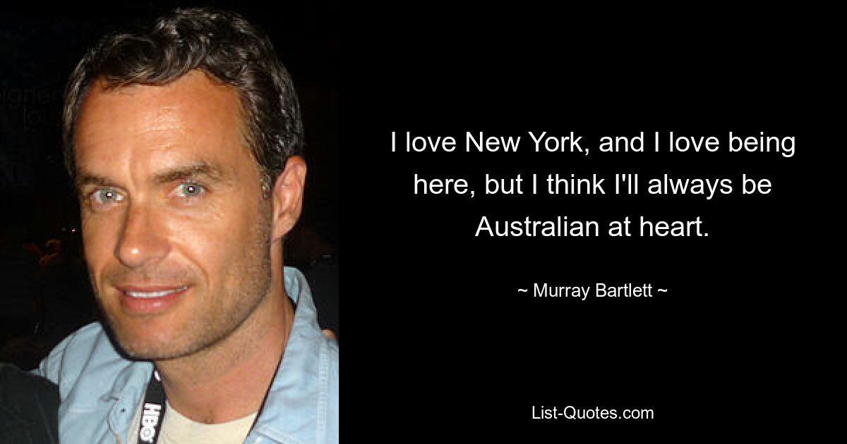 I love New York, and I love being here, but I think I'll always be Australian at heart. — © Murray Bartlett