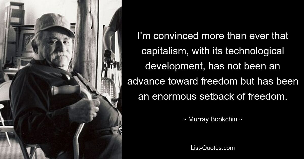 I'm convinced more than ever that capitalism, with its technological development, has not been an advance toward freedom but has been an enormous setback of freedom. — © Murray Bookchin