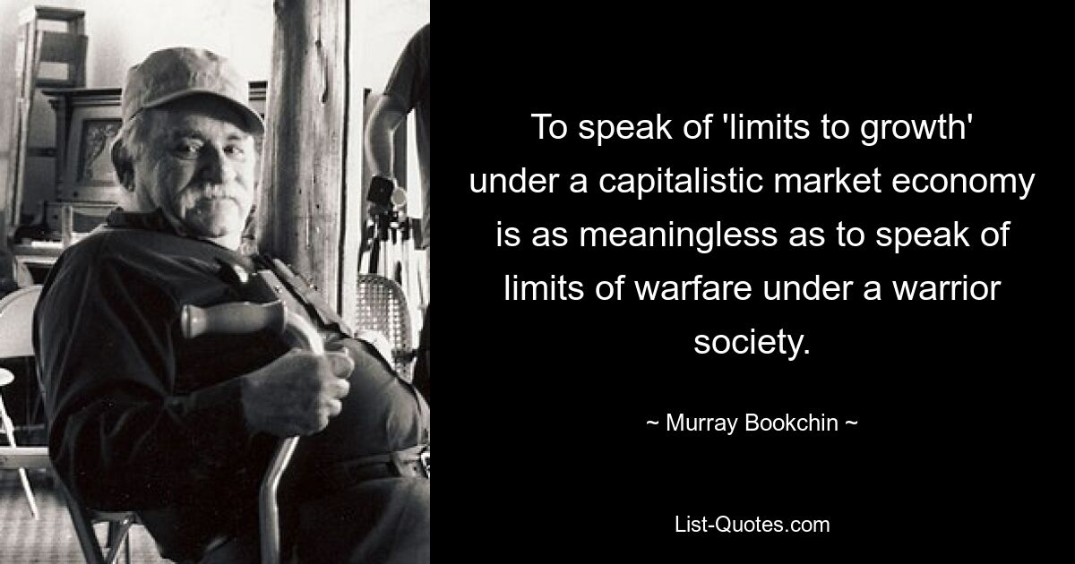 To speak of 'limits to growth' under a capitalistic market economy is as meaningless as to speak of limits of warfare under a warrior society. — © Murray Bookchin