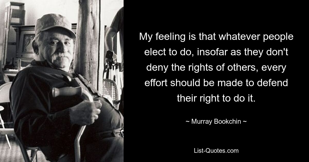 My feeling is that whatever people elect to do, insofar as they don't deny the rights of others, every effort should be made to defend their right to do it. — © Murray Bookchin