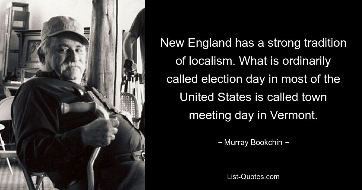 New England has a strong tradition of localism. What is ordinarily called election day in most of the United States is called town meeting day in Vermont. — © Murray Bookchin