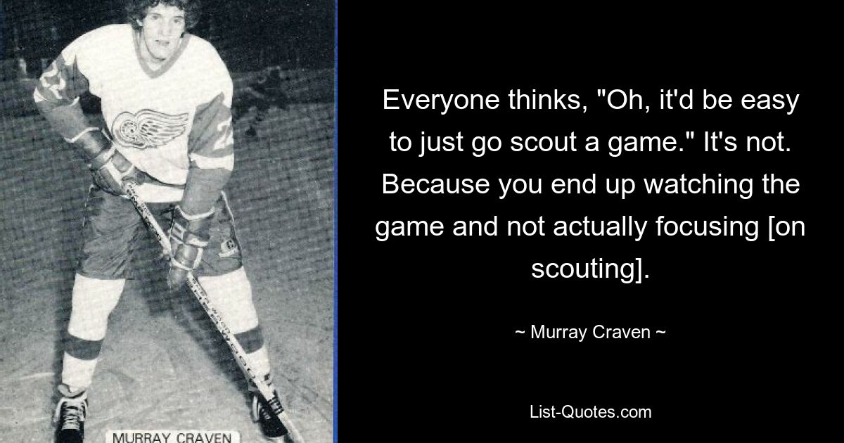 Everyone thinks, "Oh, it'd be easy to just go scout a game." It's not. Because you end up watching the game and not actually focusing [on scouting]. — © Murray Craven