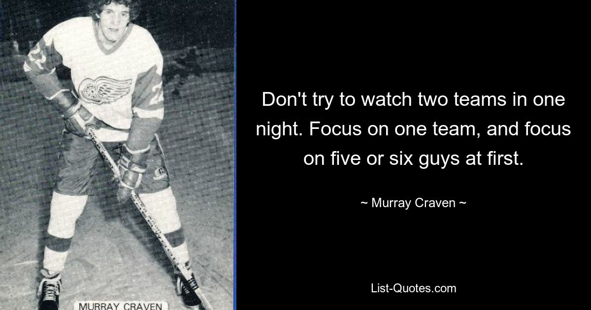 Don't try to watch two teams in one night. Focus on one team, and focus on five or six guys at first. — © Murray Craven