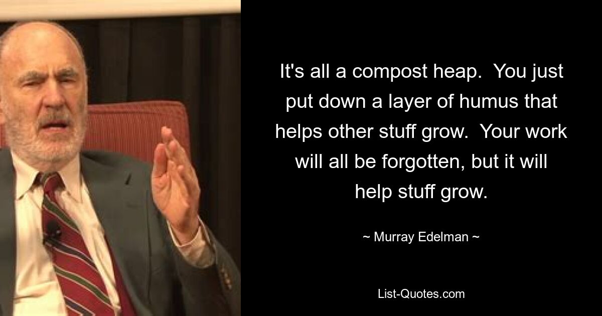 It's all a compost heap.  You just put down a layer of humus that helps other stuff grow.  Your work will all be forgotten, but it will help stuff grow. — © Murray Edelman