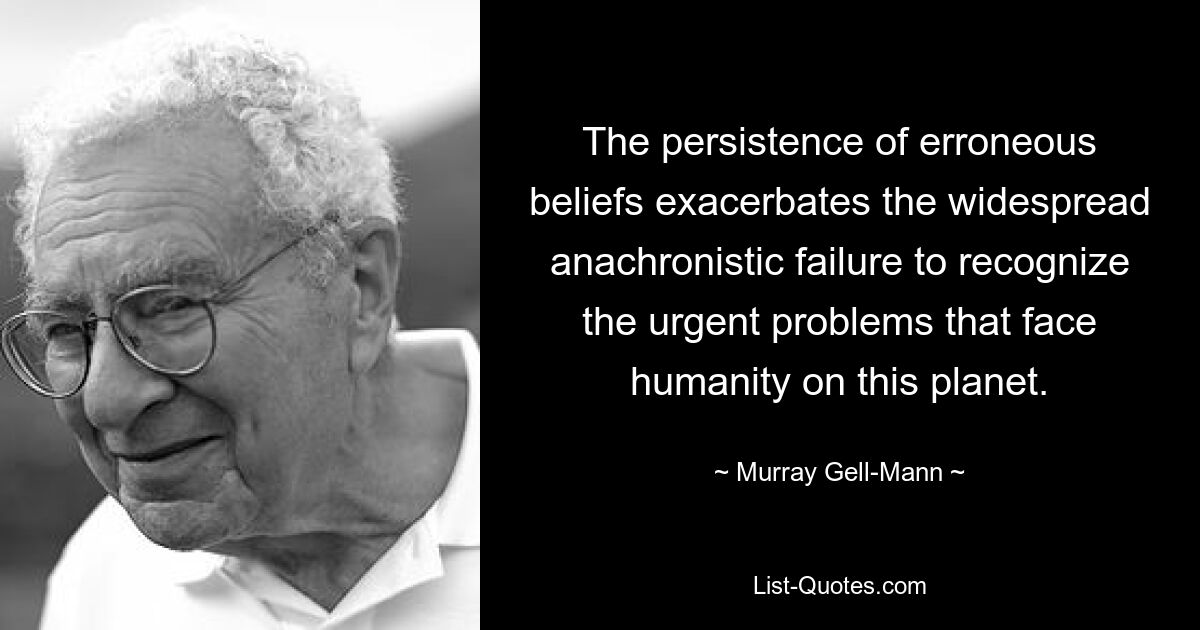 The persistence of erroneous beliefs exacerbates the widespread anachronistic failure to recognize the urgent problems that face humanity on this planet. — © Murray Gell-Mann