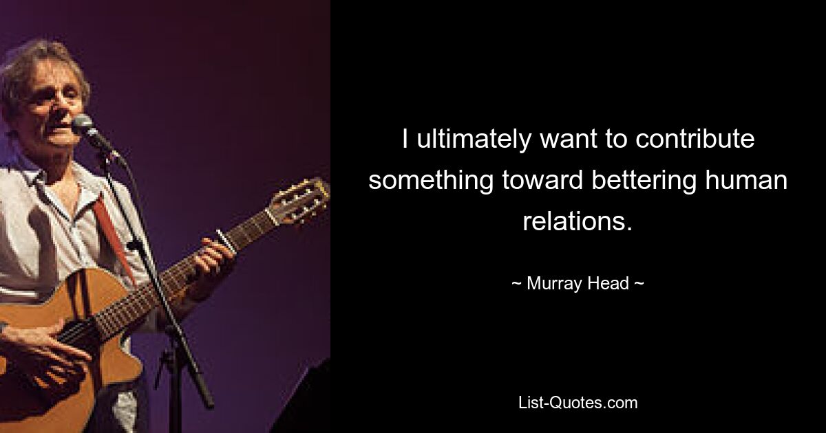 I ultimately want to contribute something toward bettering human relations. — © Murray Head