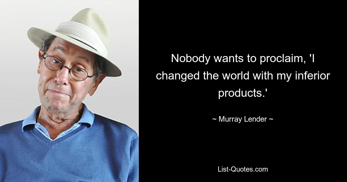 Nobody wants to proclaim, 'I changed the world with my inferior products.' — © Murray Lender