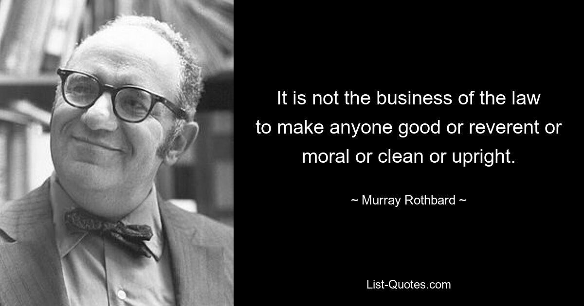 It is not the business of the law to make anyone good or reverent or moral or clean or upright. — © Murray Rothbard