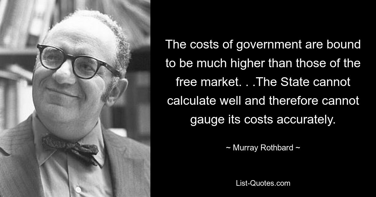 The costs of government are bound to be much higher than those of the free market. . .The State cannot calculate well and therefore cannot gauge its costs accurately. — © Murray Rothbard