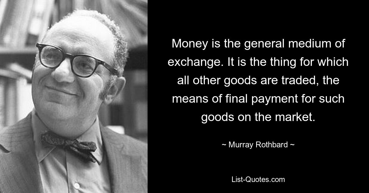 Money is the general medium of exchange. It is the thing for which all other goods are traded, the means of final payment for such goods on the market. — © Murray Rothbard