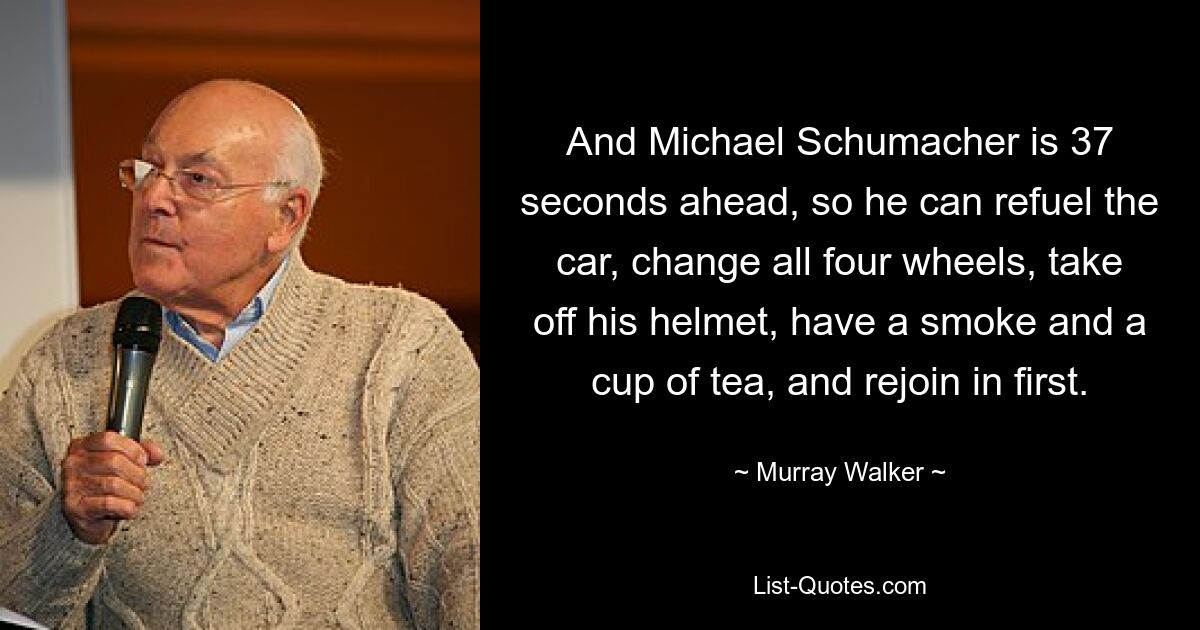 And Michael Schumacher is 37 seconds ahead, so he can refuel the car, change all four wheels, take off his helmet, have a smoke and a cup of tea, and rejoin in first. — © Murray Walker