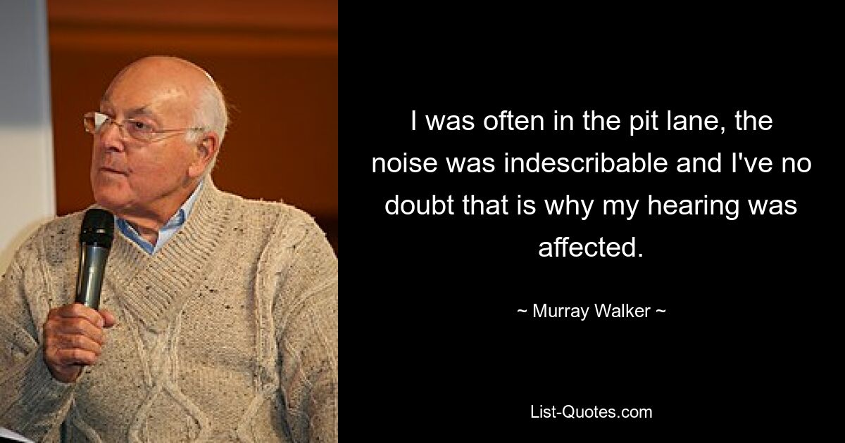 I was often in the pit lane, the noise was indescribable and I've no doubt that is why my hearing was affected. — © Murray Walker