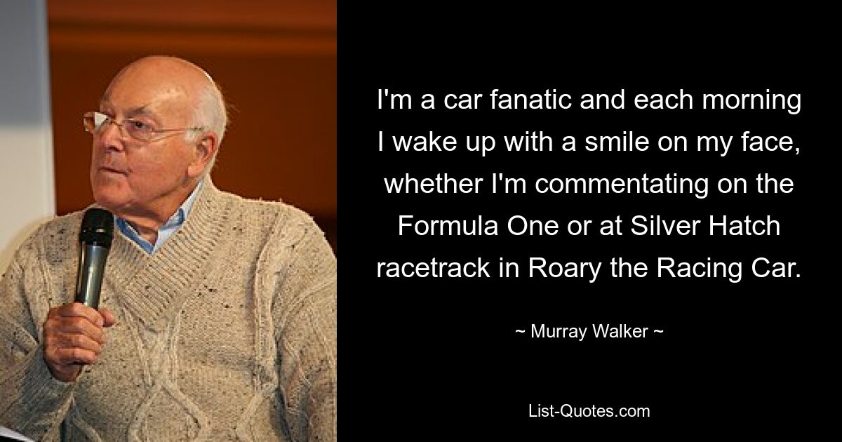 I'm a car fanatic and each morning I wake up with a smile on my face, whether I'm commentating on the Formula One or at Silver Hatch racetrack in Roary the Racing Car. — © Murray Walker