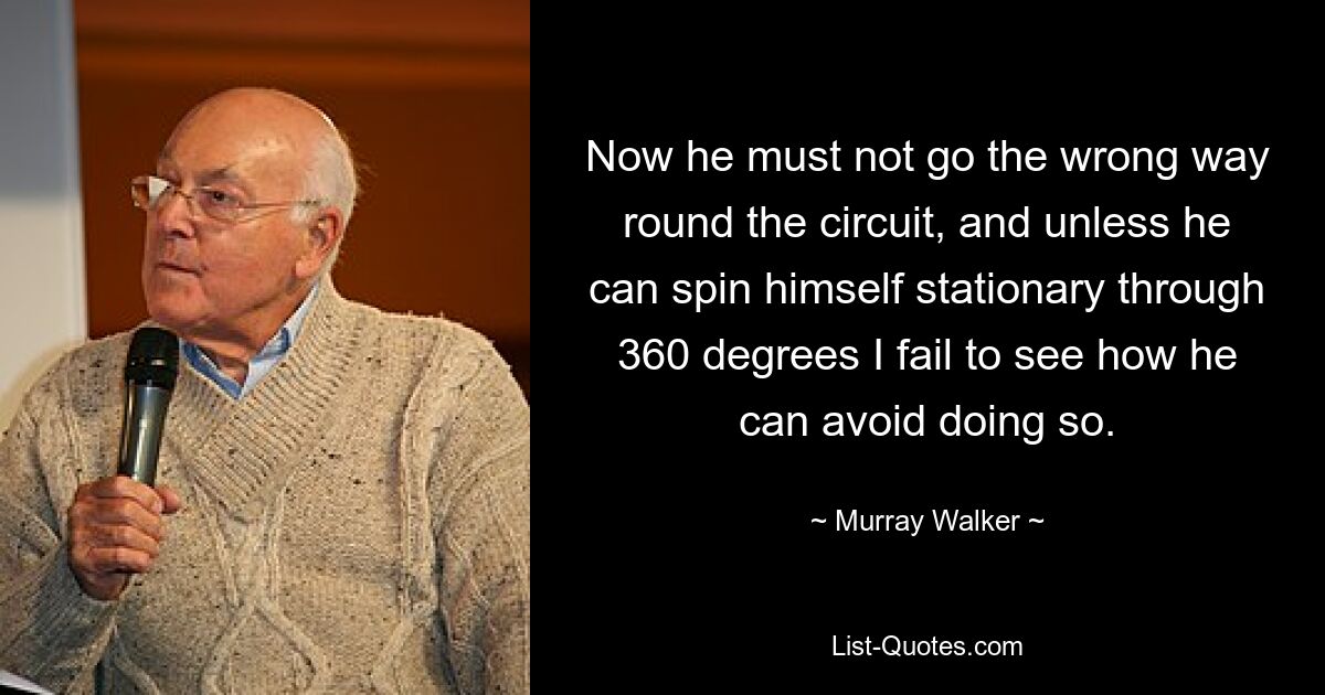 Now he must not go the wrong way round the circuit, and unless he can spin himself stationary through 360 degrees I fail to see how he can avoid doing so. — © Murray Walker