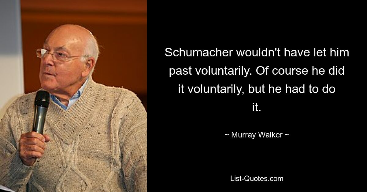 Schumacher wouldn't have let him past voluntarily. Of course he did it voluntarily, but he had to do it. — © Murray Walker