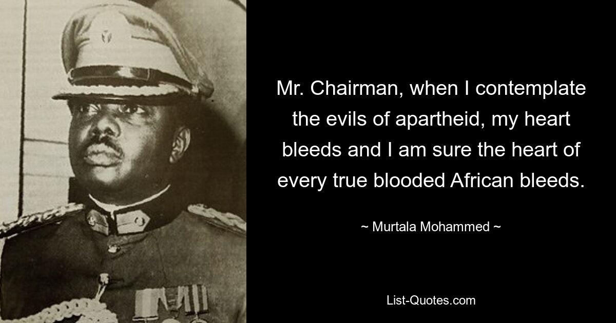 Mr. Chairman, when I contemplate the evils of apartheid, my heart bleeds and I am sure the heart of every true blooded African bleeds. — © Murtala Mohammed