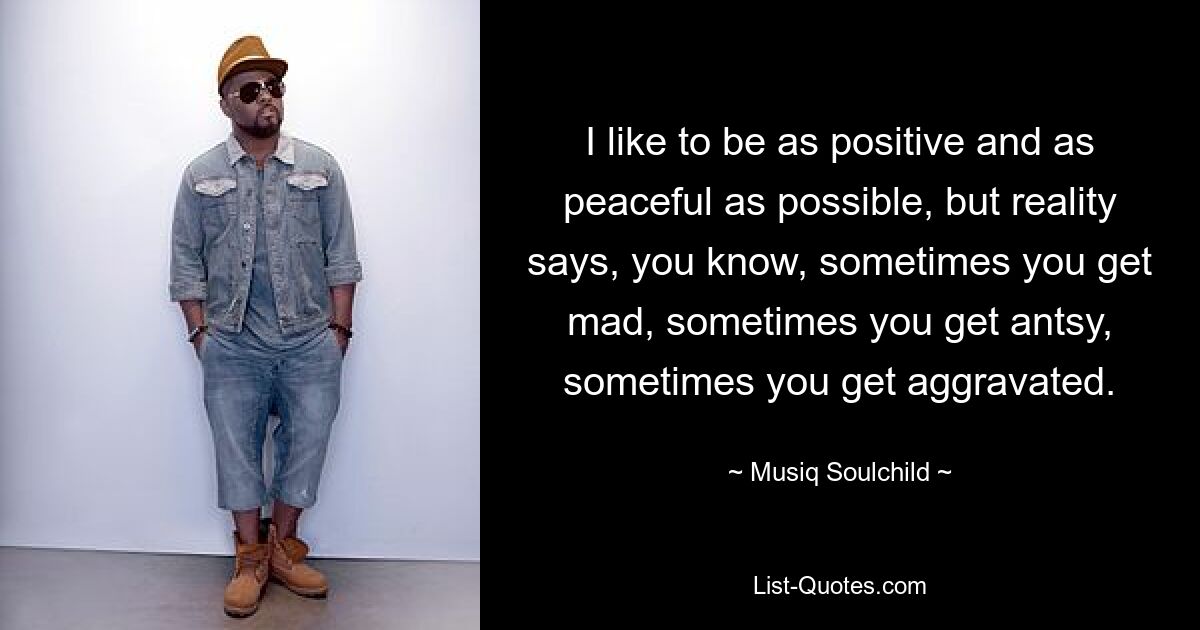 I like to be as positive and as peaceful as possible, but reality says, you know, sometimes you get mad, sometimes you get antsy, sometimes you get aggravated. — © Musiq Soulchild