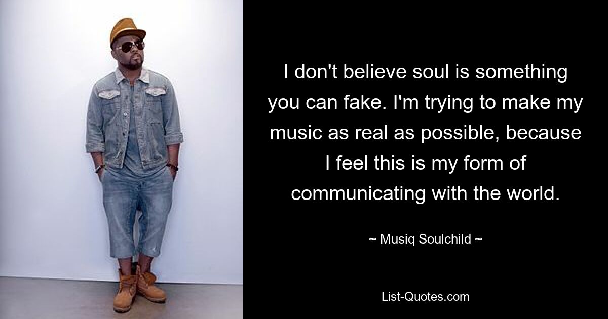 I don't believe soul is something you can fake. I'm trying to make my music as real as possible, because I feel this is my form of communicating with the world. — © Musiq Soulchild