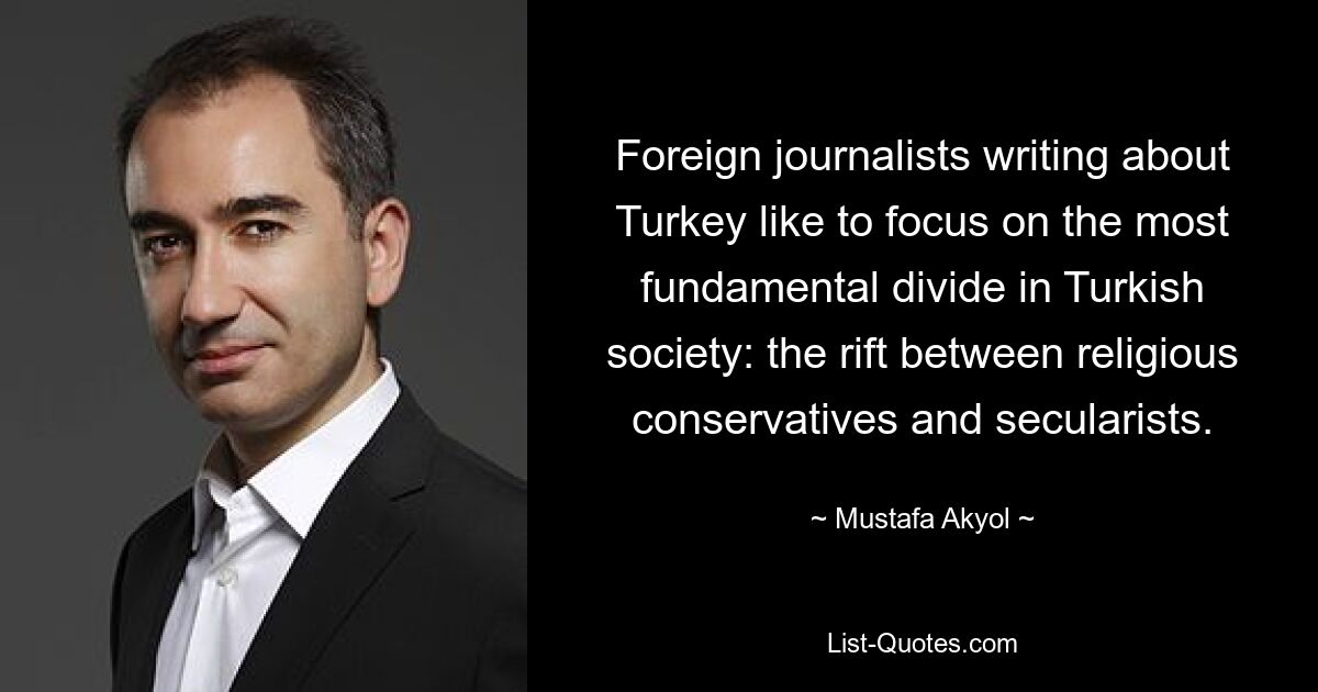 Foreign journalists writing about Turkey like to focus on the most fundamental divide in Turkish society: the rift between religious conservatives and secularists. — © Mustafa Akyol