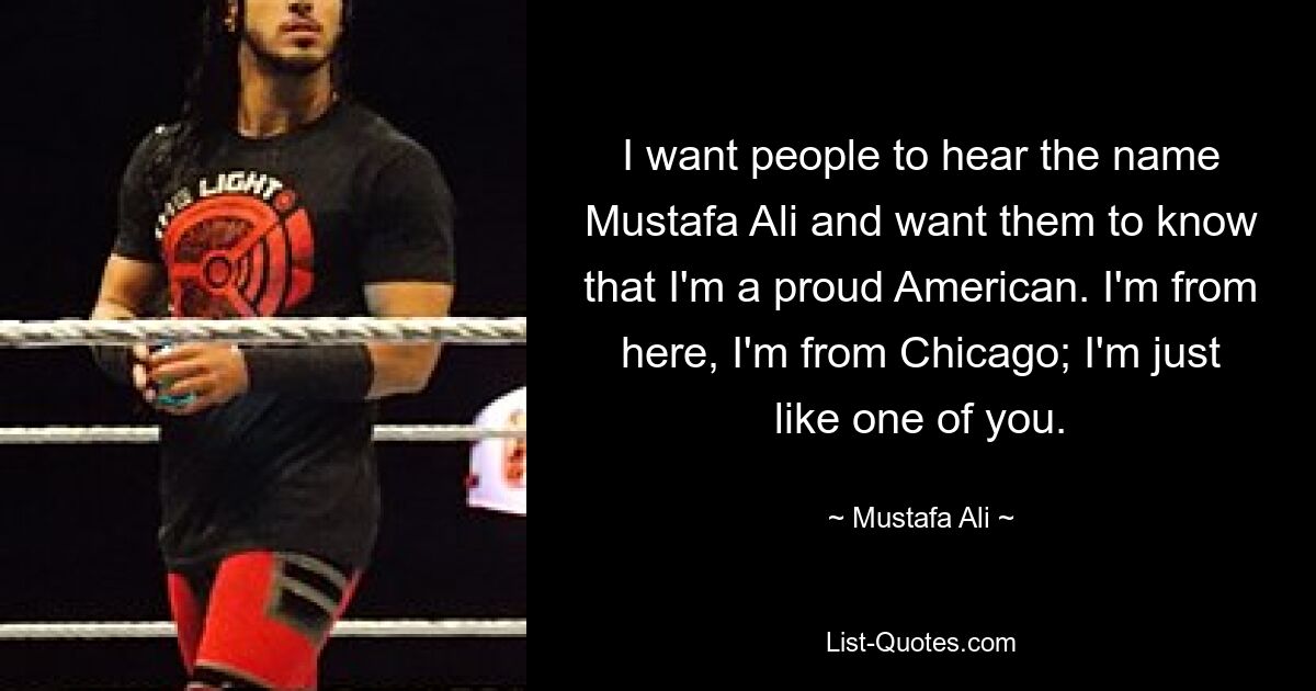 I want people to hear the name Mustafa Ali and want them to know that I'm a proud American. I'm from here, I'm from Chicago; I'm just like one of you. — © Mustafa Ali