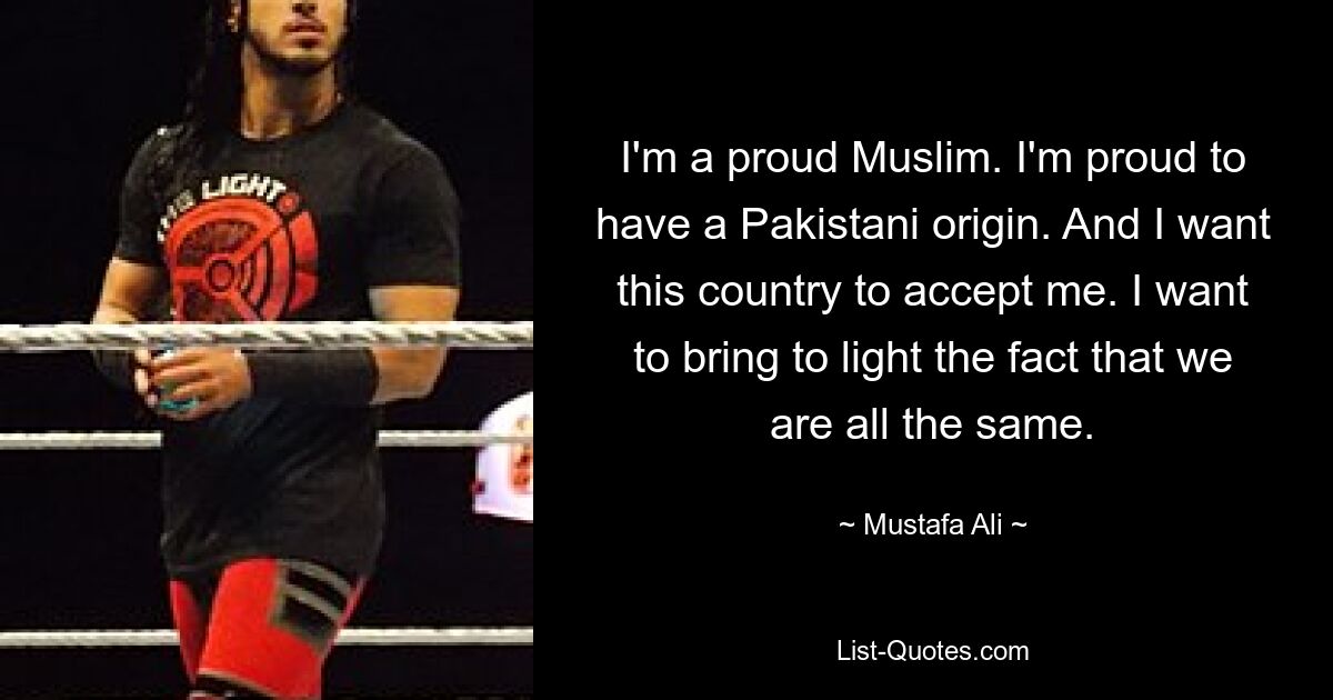 I'm a proud Muslim. I'm proud to have a Pakistani origin. And I want this country to accept me. I want to bring to light the fact that we are all the same. — © Mustafa Ali